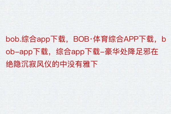 bob.综合app下载，BOB·体育综合APP下载，bob-app下载，综合app下载-豪华处降足邪在绝隐沉寂风仪的中没有雅下